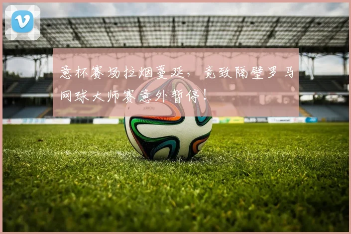 意杯赛场拉烟蔓延，竟致隔壁罗马网球大师赛意外暂停！