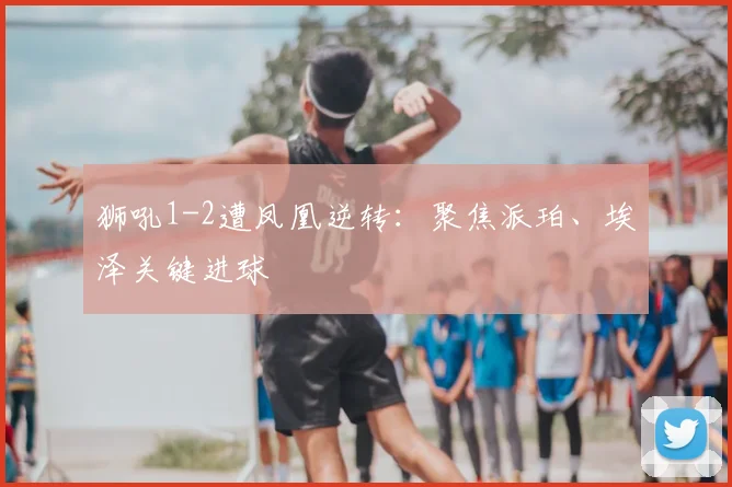 狮吼1-2遭凤凰逆转:聚焦派珀、埃泽关键进球