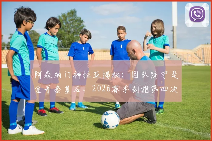阿森纳门神拉亚揭秘:团队防守是金手套基石,2026赛季剑指第四次英超零封王
