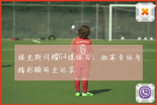 福克斯闪耀G4媒体日：独家专访与精彩瞬间全记录