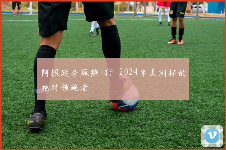 阿根廷夺冠热门:2024年美洲杯的绝对领跑者