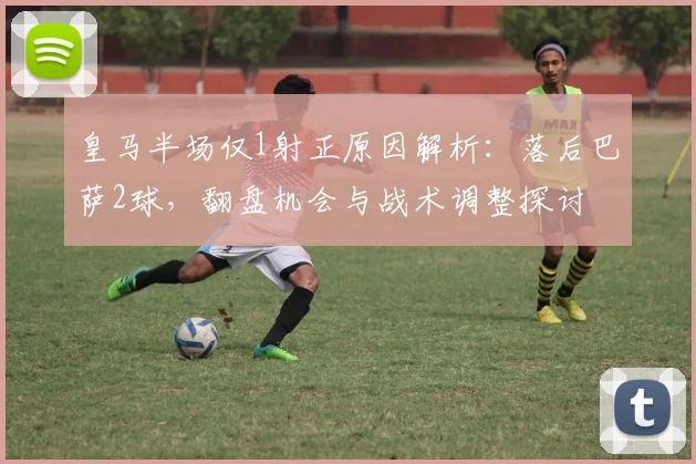 皇马半场仅1射正原因解析:落后巴萨2球,翻盘机会与战术调整探讨