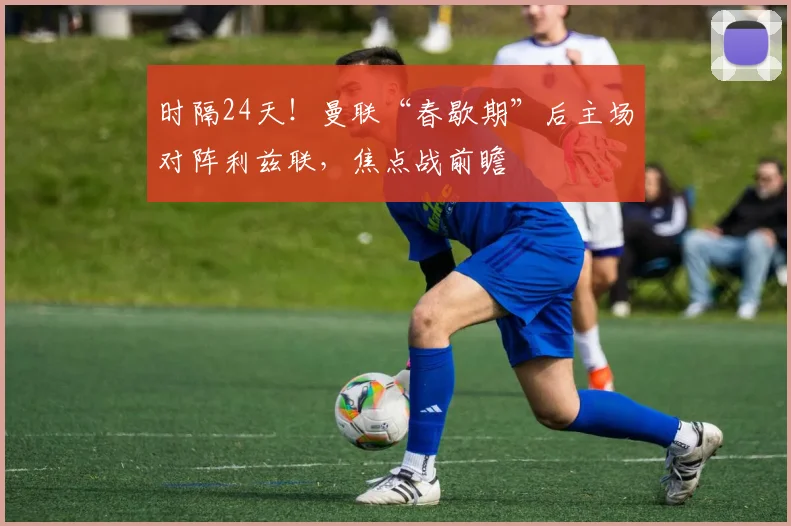 时隔24天!曼联“春歇期”后主场对阵利兹联,焦点战前瞻