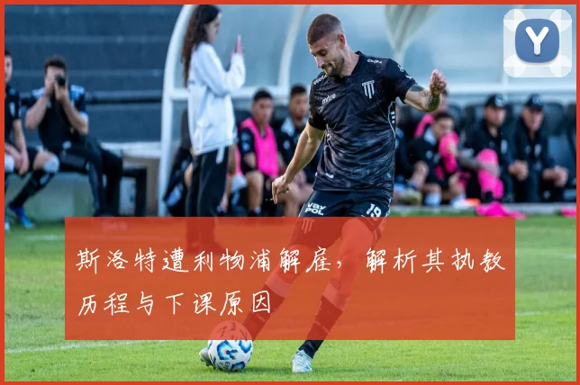 斯洛特遭利物浦解雇,解析其执教历程与下课原因