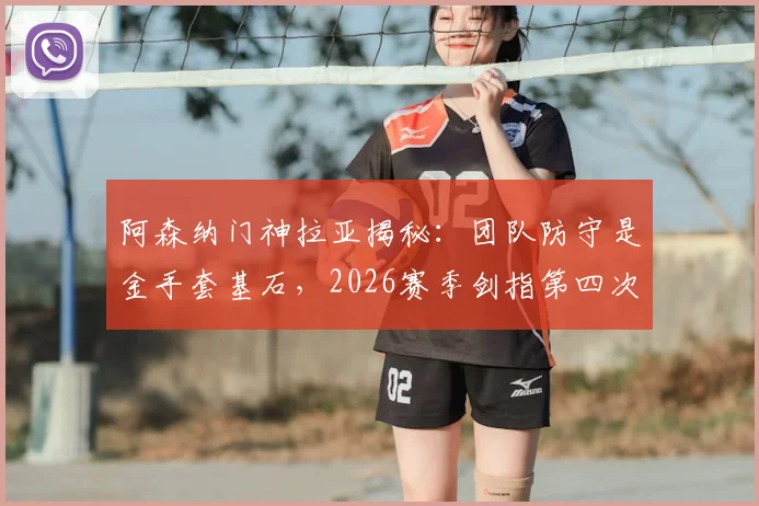 阿森纳门神拉亚揭秘:团队防守是金手套基石,2026赛季剑指第四次英超零封王