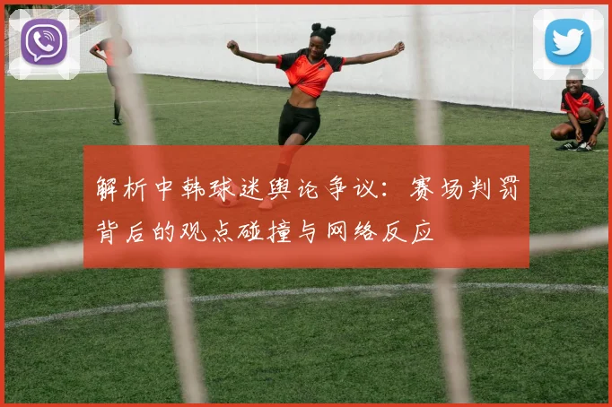 解析中韩球迷舆论争议:赛场判罚背后的观点碰撞与网络反应