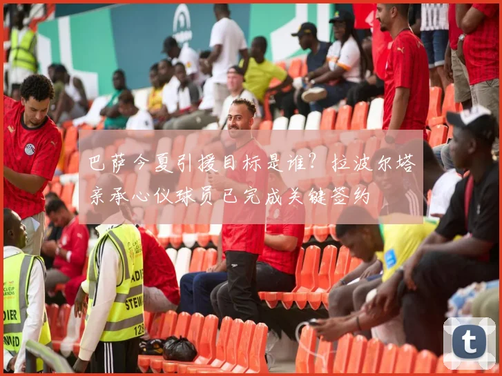 巴萨今夏引援目标是谁?拉波尔塔亲承心仪球员已完成关键签约