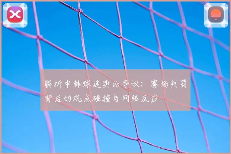 解析中韩球迷舆论争议：赛场判罚背后的观点碰撞与网络反应