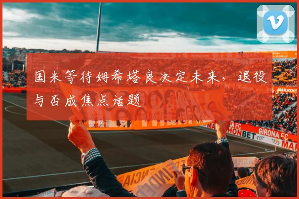 国米等待姆希塔良决定未来，退役与否成焦点话题