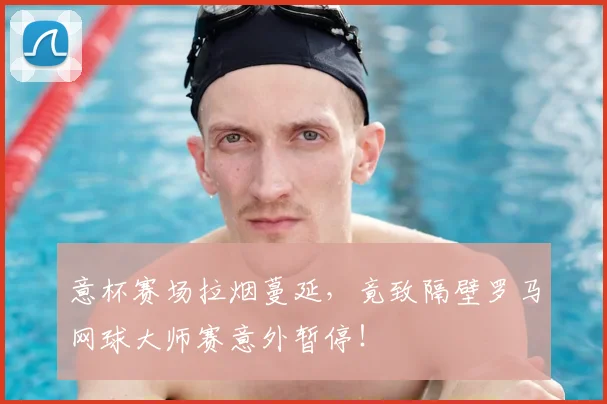 意杯赛场拉烟蔓延,竟致隔壁罗马网球大师赛意外暂停!